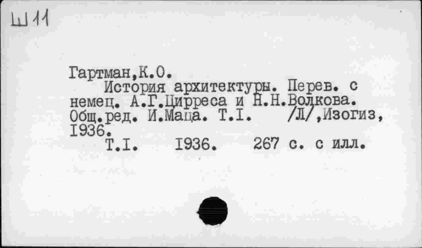 ﻿Гартман,К.О.
История архитектуры. Перев. с немец. А.Г.Цирреса и Й.Н.Волкова. Общ.ред. И.Маца. T.I. /Л/,Изогиз, 1936.
T.I. 1936.	267 с. с илл.